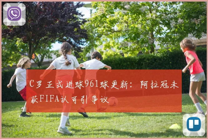 C罗正式进球961球更新：阿拉冠未获FIFA认可引争议