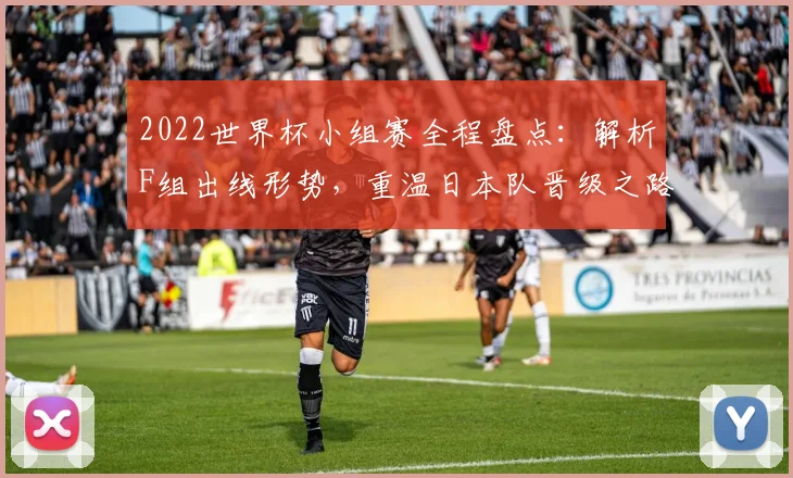 2022世界杯小组赛全程盘点：解析F组出线形势，重温日本队晋级之路与经典生死战