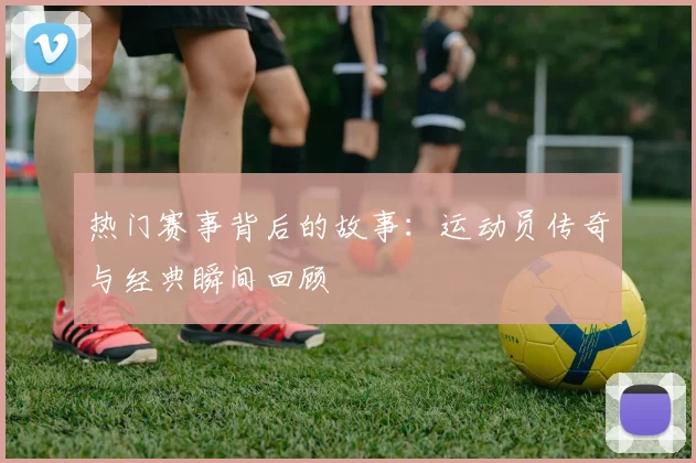热门赛事背后的故事：运动员传奇与经典瞬间回顾