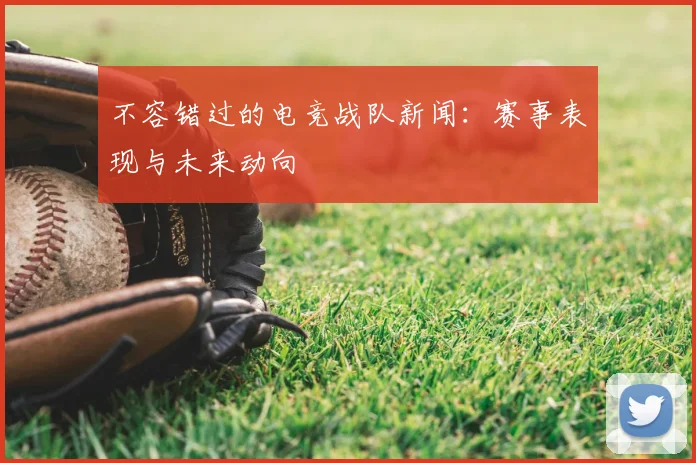 不容错过的电竞战队新闻：赛事表现与未来动向