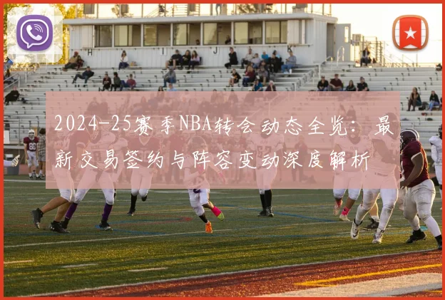 2024-25赛季NBA转会动态全览：最新交易签约与阵容变动深度解析