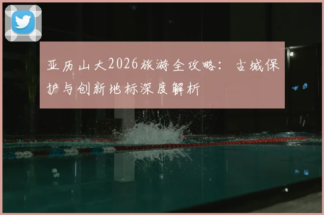 亚历山大2026旅游全攻略：古城保护与创新地标深度解析