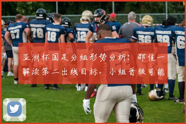 亚洲杯国足分组形势分析：邵佳一解读第二出线目标，小组晋级可能性探讨