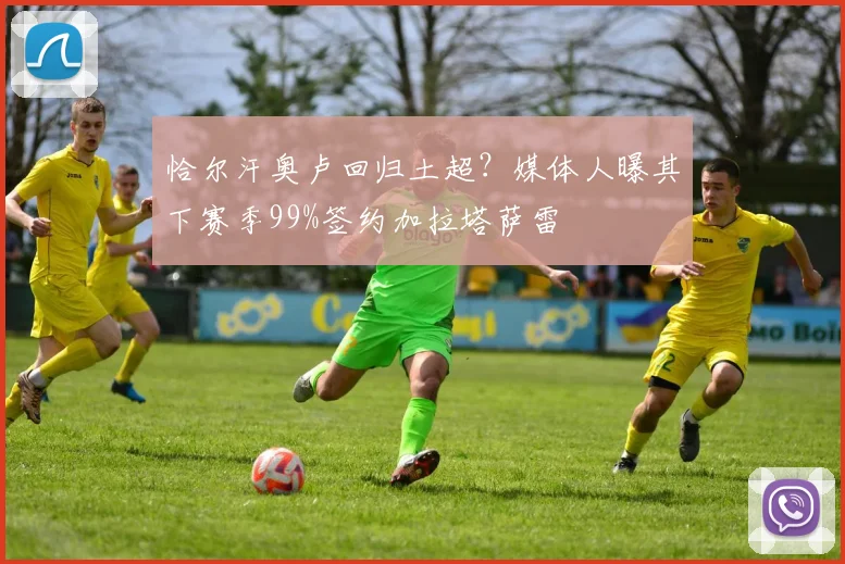 恰尔汗奥卢回归土超？媒体人曝其下赛季99%签约加拉塔萨雷