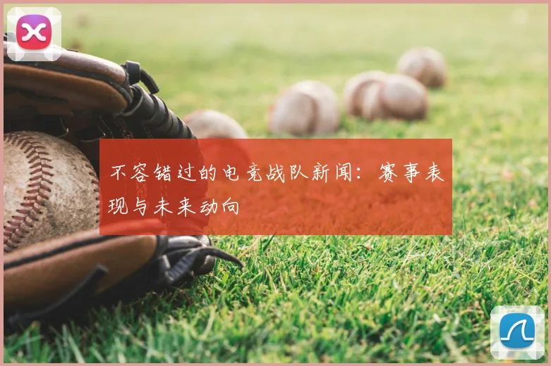 不容错过的电竞战队新闻：赛事表现与未来动向