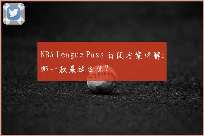 NBA League Pass 订阅方案详解：哪一款最适合你？