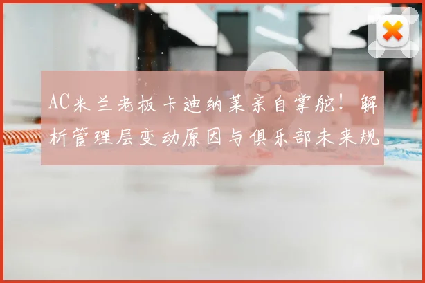 AC米兰老板卡迪纳莱亲自掌舵！解析管理层变动原因与俱乐部未来规划
