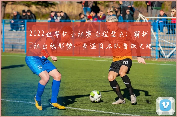 2022世界杯小组赛全程盘点：解析F组出线形势，重温日本队晋级之路与经典生死战