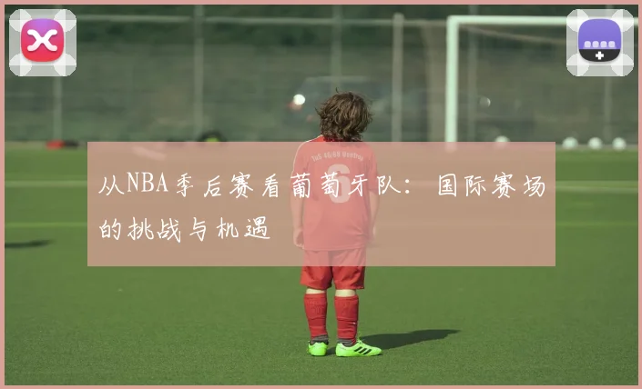 从NBA季后赛看葡萄牙队:国际赛场的挑战与机遇