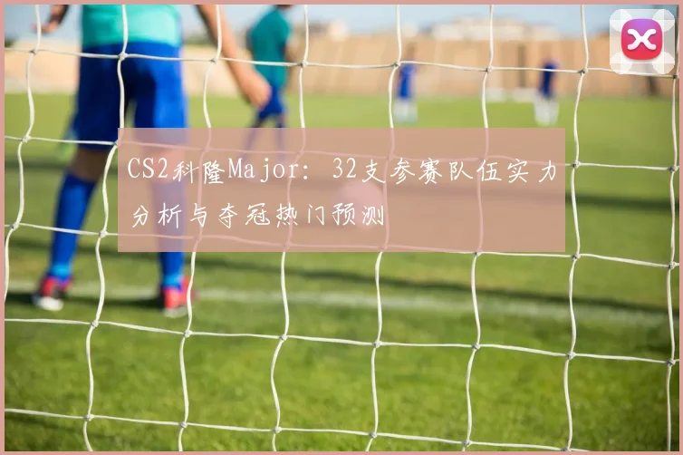 CS2科隆Major：32支参赛队伍实力分析与夺冠热门预测