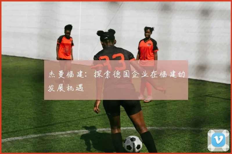 杰曼福建：探索德国企业在福建的发展机遇