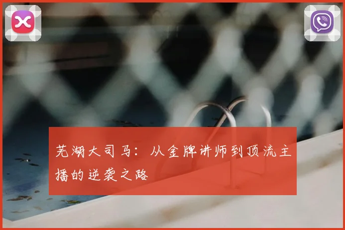 芜湖大司马：从金牌讲师到顶流主播的逆袭之路