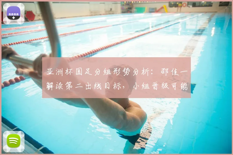 亚洲杯国足分组形势分析：邵佳一解读第二出线目标，小组晋级可能性探讨