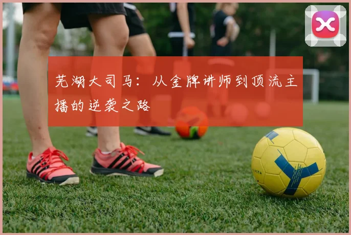 芜湖大司马：从金牌讲师到顶流主播的逆袭之路