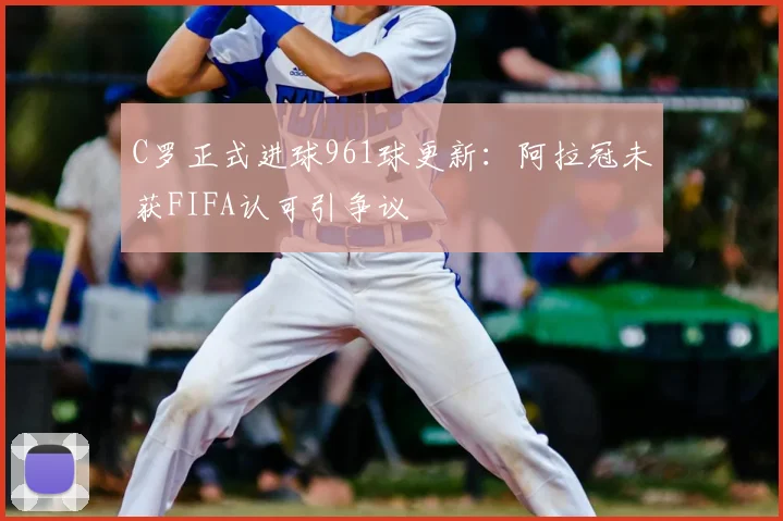 C罗正式进球961球更新：阿拉冠未获FIFA认可引争议