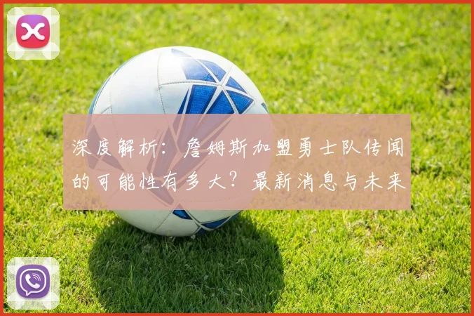 深度解析：詹姆斯加盟勇士队传闻的可能性有多大？最新消息与未来预测
