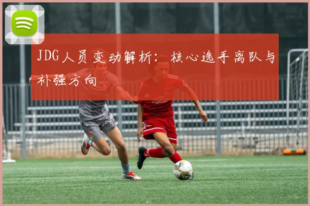 JDG人员变动解析:核心选手离队与补强方向