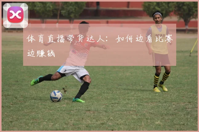 体育直播带货达人：如何边看比赛边赚钱